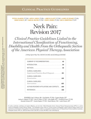Clinical Practice Guidelines
PETER R. BLANPIED, PT, PhD • ANITA R. GROSS, PT, MSc • JAMES M. ELLIOTT, PT, PhD • LAURIE LEE DEVANEY, PT, MSc
DEREK CLEWLEY, DPT • DAVID M. WALTON, PT, PhD • CHERYL SPARKS, PT, PhD • ERIC K. ROBERTSON, PT, DPT
Neck Pain:
Revision 2017
Clinical Practice Guidelines Linked to the
International Classification of Functioning,
Disability and Health From the Orthopaedic Section
of the American Physical Therapy Association
J Orthop Sports Phys Ther. 2017;47(7):A1-A83. doi:10.2519/jospt.2017.0302
REVIEWERS: Roy D. Altman, MD • Paul Beattie, PT, PhD • Eugene Boeglin, DPT
Joshua A. Cleland, PT, PhD • John D. Childs, PT, PhD • John DeWitt, DPT • Timothy W. Flynn, PT, PhD
Amanda Ferland, DPT • Sandra Kaplan, PT, PhD • David Killoran, PhD • Leslie Torburn, DPT
For author, coordinator, contributor, and reviewer affiliations, see end of text. ©2017 Orthopaedic Section, American Physical Therapy Association (APTA), Inc, and the
Journal of Orthopaedic & Sports Physical Therapy®
. The Orthopaedic Section, APTA, Inc, and the Journal of Orthopaedic & Sports Physical Therapy consent to the
reproduction and distribution of this guideline for educational purposes. Address correspondence to Brenda Johnson, ICF-Based Clinical Practice Guidelines Coordinator,
Orthopaedic Section, APTA, Inc, 2920 East Avenue South, Suite 200, La Crosse, WI 54601. E-mail: icf@orthopt.org
SUMMARY OF RECOMMENDATIONS. . . . . . . . . . . . . . . . . . . . . . . . . . . . . . . A2
INTRODUCTION. . . . . . . . . . . . . . . . . . . . . . . . . . . . . . . . . . . . . . . . . . . . . . . . . . . . . . . . . . . A4
METHODS.. . . . . . . . . . . . . . . . . . . . . . . . . . . . . . . . . . . . . . . . . . . . . . . . . . . . . . . . . . . . . . . . . . . A5
CLINICAL GUIDELINES:
Impairment/Function-Based Diagnosis. . . . . . . . . . . . . . . . . . A11
CLINICAL GUIDELINES:
Examination. . . . . . . . . . . . . . . . . . . . . . . . . . . . . . . . . . . . . . . . . . . . . . . . . . . . . . . . . . . . A18
CLINICAL GUIDELINES:
Interventions. . . . . . . . . . . . . . . . . . . . . . . . . . . . . . . . . . . . . . . . . . . . . . . . . . . . . . . . . . . A25
AUTHOR/REVIEWER AFFILIATIONS AND CONTACTS. . . . . . . A44
REFERENCES. . . . . . . . . . . . . . . . . . . . . . . . . . . . . . . . . . . . . . . . . . . . . . . . . . . . . . . . . . . . . . A45
Journal
of
Orthopaedic
&
Sports
Physical
Therapy®
Downloaded
from
www.jospt.org
at
on
September
27,
2021.
For
personal
use
only.
No
other
uses
without
permission.
Copyright
©
2017
Journal
of
Orthopaedic
&
Sports
Physical
Therapy®.
All
rights
reserved.
 