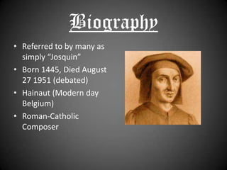 BiographyReferred to by many as simply “Josquin”Born 1445, Died August 27 1951 (debated)Hainaut (Modern day Belgium)Roman-Catholic Composer