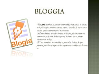 BLOGGIAUn blog, (también se conocen como weblog o bitácora), es un sitio web que recopila cronológicamente textos o artículos de uno o varios autores, apareciendo primero el más reciente.Habitualmente, en cada artículo, los lectores pueden escribir sus comentarios y el autor darles respuesta, de forma que es posible establecer un diálogo.El uso o temática de cada blog es particular, los hay de tipo personal, periodístico, empresarial o corporativo, tecnológico, educativo, etc.