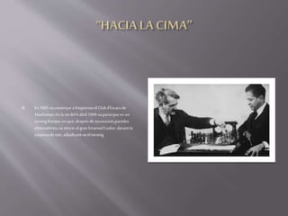  En 1905vacomençara freqüentarelClubd'Escacs de
Manhattan:En lanitdel6abril1906vaparticiparenun
torneigllampecenquè,desprésdesuccessivespartides
eliminatòries,vavènceral gran Emanuel Lasker,davantla
sorpresadetots,adjudicant-seeltorneig
 