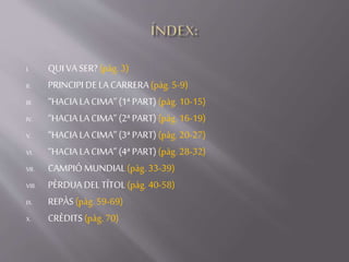 I. QUIVASER?(pàg. 3)
II. PRINCIPI DELACARRERA(pàg.5-9)
III. “HACIALACIMA” (1ªPART)(pàg.10-15)
IV. “HACIALACIMA” (2ªPART)(pàg.16-19)
V. “HACIALACIMA” (3ªPART)(pàg.20-27)
VI. “HACIALACIMA” (4ªPART)(pàg.28-32)
VII. CAMPIÓMUNDIAL(pàg. 33-39)
VIII. PÈRDUADELTÍTOL(pàg. 40-58)
IX. REPÀS(pàg.59-69)
X. CRÈDITS(pàg.70)
 