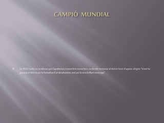  En 1920,Laskeres vaadonarque Capablancas'estavafentmassaforti, vadecidirrenunciaraltítolenfavord'aquest,afegint:"Vostèha
guanyateltítolnoperlaformalitatd'undesafiament,sinóperlasevabrillantmestratge".
 