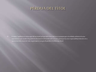  El mateixCapablancasesentiasegurdelseutriomf,pel que-fidelalseuestil-noesvaprepararperala trobada,confiantenlaseva
capacitatúnicaperresoldreelsproblemesdirectamentenfrontdeltauler,encanvi, portatperlessevesresponsabilitatslaboralscoma
representantdelsescacsdeCuba,vaparticiparenunagirade partidesd'exhibicióperBrasil.
 
