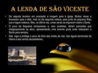   A Lenda de São Vicente De seguida levaram em procissão a imagem para a igreja. Muitas vezes a trouxeram para o altar, mas no dia seguinte voltava, para junto do pequeno ilhéu que a lagoa rodeava. Mas, na última vez, umas canas se ergueram sobre o Santo. O povo da freguesia compareceu e, com picaretas, deram pancadas que milagrosamente se abriu, apresentando uma enorme gruta onde colocaram o Santo para sempre. Dali, vigia e protege o povo da fúria das ondas do mar, das águas torrenciais da ribeira e dos ventos devastadores. 