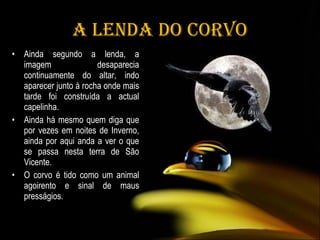 A Lenda do Corvo Ainda segundo a lenda, a imagem desaparecia continuamente do altar, indo aparecer junto à rocha onde mais tarde foi construída a actual capelinha. Ainda há mesmo quem diga que por vezes em noites de Inverno, ainda por aqui anda a ver o que se passa nesta terra de São Vicente.  O corvo é tido como um animal agoirento e sinal de maus presságios. 