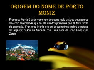 Origem do nome de Porto Moniz Francisco Moniz é dado como um dos seus mais antigos povoadores devendo entender-se que foi ele um dos primeiros que ali teve terras de sesmaria. Francisco Moniz era de descendência nobre e natural do Algarve; casou na Madeira com uma neta de João Gonçalves Zarco. 