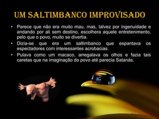 Um saltimbanco improvisado Parece que não era muito mau, mas, talvez por ingenuidade e andando por ali sem destino, escolhera aquele entretenimento, pelo que o povo, muito se divertia. Dizia-se que era um saltimbanco que espantava os espectadores com interessantes acrobacias. Pulava como um macaco, arregalava os olhos e fazia tais caretas que na imaginação do povo até parecia Satanás. 