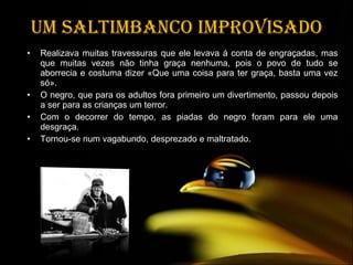 Um saltimbanco improvisado Realizava muitas travessuras que ele levava á conta de engraçadas, mas que muitas vezes não tinha graça nenhuma, pois o povo de tudo se aborrecia e costuma dizer «Que uma coisa para ter graça, basta uma vez só». O negro, que para os adultos fora primeiro um divertimento, passou depois a ser para as crianças um terror.  Com o decorrer do tempo, as piadas do negro foram para ele uma desgraça.  Tornou-se num vagabundo, desprezado e maltratado. 
