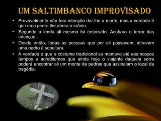 Um saltimbanco improvisado Provavelmente não fora intenção dar-lhe a morte, mas a verdade é que uma pedra lhe abrira o crânio.  Segundo a lenda ali mesmo foi enterrado. Acabara o terror das crianças… Desde então, todas as pessoas que por ali passavam, atiravam uma pedra à sepultura. A verdade é que o costume tradicional se manteve até aos nossos tempos e acreditamos que ainda hoje o viajante daquela serra poderá encontrar ali um monte de pedras que assinalam o local da tragédia.  