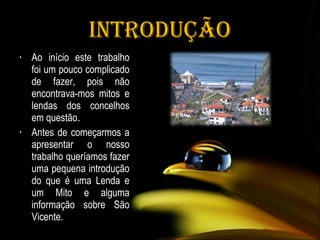 Introdução Ao início este trabalho foi um pouco complicado de fazer, pois não encontrava-mos mitos e lendas dos concelhos em questão .  Antes de começarmos a apresentar o nosso trabalho queríamos fazer uma pequena introdução do que é uma Lenda e um Mito e alguma informação sobre São Vicente. 
