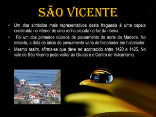 São Vicente Um dos símbolos mais representativos desta freguesia é uma capela construída no interior de uma rocha situada na foz da ribeira. Foi um dos primeiros núcleos de povoamento do norte da Madeira. No entanto, a data de início do povoamento varia de historiador em historiador.  Mesmo assim, afirma-se que deve ter acontecido entre 1420 e 1425. No vale de São Vicente pode visitar as Grutas e o Centro de Vulcanismo.  