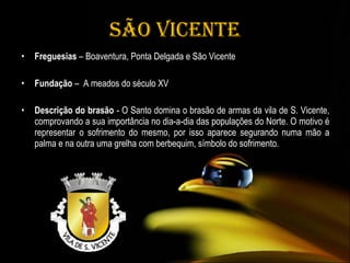São Vicente Freguesias  – Boaventura, Ponta Delgada e São Vicente Fundação  –  A meados do século XV Descrição do brasão  - O Santo domina o brasão de armas da vila de S. Vicente, comprovando a sua importância no dia-a-dia das populações do Norte. O motivo é representar o sofrimento do mesmo, por isso aparece segurando numa mão a palma e na outra uma grelha com berbequim, símbolo do sofrimento.  
