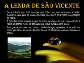 A Lenda de São Vicente Reza a lenda que duas crianças, que tinham de levar uma vaca a pastar, guiavam a vaca para os lugares húmidos, onde havia erva fresca, nas margens da ribeira. A fúria das ondas impedia a água da ribeira de chegar ao mar, colocando-lhe à frente um grande monte de calhaus que a fixava numa enorme lagoa.  Para grande surpresa das crianças, dentro da lagoa apareceu, de repente, um barco que trazia  um jovem, de olhos azuis e cabelos loiros, que convidando-os a entrar. 