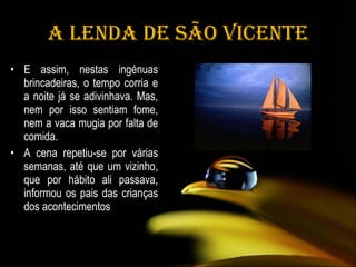 A Lenda de São Vicente E assim, nestas ingénuas brincadeiras, o tempo corria e a noite já se adivinhava. Mas, nem por isso sentiam fome, nem a vaca mugia por falta de comida.  A cena repetiu-se por várias semanas, até que um vizinho, que por hábito ali passava, informou os pais das crianças dos acontecimentos 