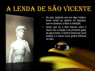   A Lenda de São Vicente Os pais, julgando que era algo maligno, foram contar ao vigiante da freguesia, que se apressou a fazer a maldição. Assim que viu o belo menino, abriu o ritual e leu a oração e às primeiras gotas de água benta, o menino tornou-se numa estátua e o barco numa grelha brilhante na mão.  