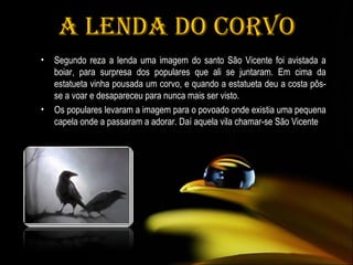 A Lenda do Corvo Segundo reza a lenda uma imagem do santo São Vicente foi avistada a boiar, para surpresa dos populares que ali se juntaram. Em cima da estatueta vinha pousada um corvo, e quando a estatueta deu a costa pôs-se a voar e desapareceu para nunca mais ser visto.  Os populares levaram a imagem para o povoado onde existia uma pequena capela onde a passaram a adorar. Daí aquela vila chamar-se São Vicente 
