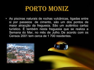 Porto Moniz As piscinas naturais de rochas vulcânicas, ligadas entre si por passeios  de cimento, são um dos pontos de maior atracção da freguesia. São um autêntico cartaz turístico. É também nesta freguesia que se realiza a Semana do Mar, no mês de Julho. De acordo com os Censos 2001 tem cerca de 1 700 residentes. 
