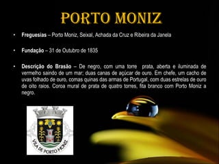 Porto Moniz Freguesias  – Porto Moniz, Seixal, Achada da Cruz e Ribeira da Janela Fundação  – 31 de Outubro de 1835 Descrição do Brasão  – De negro, com uma torre  prata, aberta e iluminada de vermelho saindo de um mar; duas canas de açúcar de ouro. Em chefe, um cacho de uvas folhado de ouro, comas quinas das armas de Portugal, com duas estrelas de ouro de oito raios. Coroa mural de prata de quatro torres, fita branco com Porto Moniz a negro. 