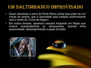 Um saltimbanco improvisado Quem atravessa a serra do Porto Moniz ainda hoje pode ver um monte de pedras, que é assinalado pela tradição portimonense com o nome de «Cova do Negro». Em outros tempos, apareceu naquela freguesia um Negro que imitava ocasionalmente os camponeses, quando tinha oportunidade, desempenhando o papel de bobo. 