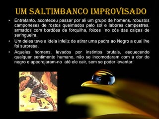 Um saltimbanco improvisado Entretanto, aconteceu passar por ali um grupo de homens, robustos camponeses de rostos queimados pelo sol e labores campestres, armados com bordões de forquilha, foices  no cós das calças de seringueira.  Um deles teve a ideia infeliz de atirar uma pedra ao Negro a qual lhe foi surpresa.  Aqueles homens, levados por instintos brutais, esquecendo qualquer sentimento humano, não se incomodaram com a dor do negro e apedrejaram-no  até ele cair, sem se poder levantar. 