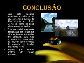 Conclusão Com este trabalho passamos a conhecer um pouco melhor a cultura de São Vicente e  Porto Moniz tal como os seus mitos e as suas lendas. Tivemos também algumas dificuldades em encontrar informação das freguesias em questão, pois não encontramos informação na internet logo tivemos de procurar as lendas através de livros. Espero que tenham gostado do nosso trabalho .  