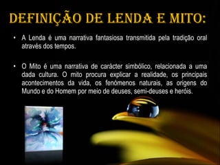 Definição de Lenda e Mito: A Lenda é uma narrativa fantasiosa transmitida pela tradição oral através dos tempos. O Mito é uma narrativa de carácter simbólico, relacionada a uma dada cultura. O mito procura explicar a realidade, os principais acontecimentos da vida, os fenómenos naturais, as origens do Mundo e do Homem por meio de deuses, semi-deuses e heróis. 