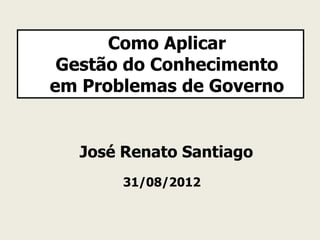 Como Aplicar
 Gestão do Conhecimento
em Problemas de Governo


  José Renato Santiago
       31/08/2012
 