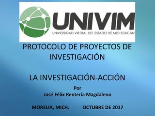 PROTOCOLO DE PROYECTOS DE
INVESTIGACIÓN
LA INVESTIGACIÓN-ACCIÓN
Por
José Félix Rentería Magdaleno
MORELIA, MICH. OCTUBRE DE 2017
 