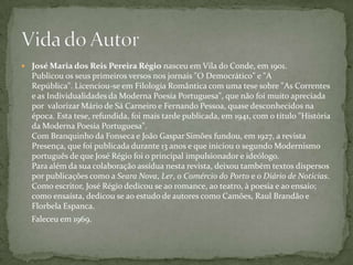  José Maria dos Reis Pereira Régio nasceu em Vila do Conde, em 1901.
  Publicou os seus primeiros versos nos jornais "O Democrático" e "A
  República". Licenciou-se em Filologia Romântica com uma tese sobre "As Correntes
  e as Individualidades da Moderna Poesia Portuguesa", que não foi muito apreciada
  por valorizar Mário de Sá Carneiro e Fernando Pessoa, quase desconhecidos na
  época. Esta tese, refundida, foi mais tarde publicada, em 1941, com o título "História
  da Moderna Poesia Portuguesa".
  Com Branquinho da Fonseca e João Gaspar Simões fundou, em 1927, a revista
  Presença, que foi publicada durante 13 anos e que iniciou o segundo Modernismo
  português de que José Régio foi o principal impulsionador e ideólogo.
  Para além da sua colaboração assídua nesta revista, deixou também textos dispersos
  por publicações como a Seara Nova, Ler, o Comércio do Porto e o Diário de Notícias.
  Como escritor, José Régio dedicou se ao romance, ao teatro, à poesia e ao ensaio;
  como ensaísta, dedicou se ao estudo de autores como Camões, Raul Brandão e
  Florbela Espanca.
  Faleceu em 1969.
 