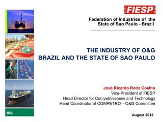 Federation of Industries of the
                        State of Sao Paulo - Brazil




              THE INDUSTRY OF O&G
BRAZIL AND THE STATE OF SAO PAULO




                            José Ricardo Roriz Coelho
                                 Vice-President of FIESP
       Head Director for Competitiveness and Technology
      Head Coordinator of COMPETRO – O&G Committee

                                           August 2012
 
