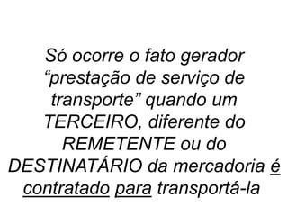 Só ocorre o fato gerador
“prestação de serviço de
transporte” quando um
TERCEIRO, diferente do
REMETENTE ou do
DESTINATÁRIO da mercadoria é
contratado para transportá-la.
 