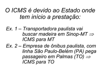 O ICMS é devido ao Estado onde
tem início a prestação:
Ex. 1 – Transportadora paulista vai
buscar madeira em Sinop-MT 
ICMS para MT
Ex. 2 – Empresa de ônibus paulista, com
linha São Paulo-Belém (PA) pega
passageiro em Palmas (TO) 
ICMS para TO
 
