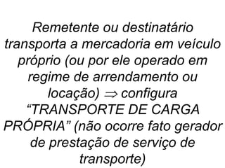 Remetente ou destinatário
transporta a mercadoria em veículo
próprio (ou por ele operado em
regime de arrendamento ou
locação)  configura
“TRANSPORTE DE CARGA
PRÓPRIA” (não ocorre fato gerador
de prestação de serviço de
transporte)
 