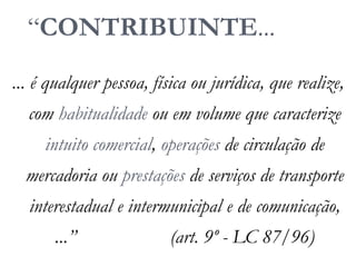 “CONTRIBUINTE...
... é qualquer pessoa, física ou jurídica, que realize,
com habitualidade ou em volume que caracterize
intuito comercial, operações de circulação de
mercadoria ou prestações de serviços de transporte
interestadual e intermunicipal e de comunicação,
...” (art. 9º - LC 87/96)
 