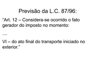 Previsão da L.C. 87/96:
“Art. 12 – Considera-se ocorrido o fato
gerador do imposto no momento:
....
VI – do ato final do transporte iniciado no
exterior.”
 