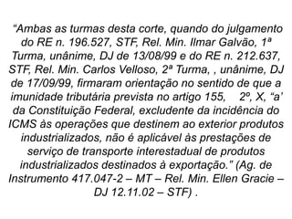“Ambas as turmas desta corte, quando do julgamento
do RE n. 196.527, STF, Rel. Min. Ilmar Galvão, 1ª
Turma, unânime, DJ de 13/08/99 e do RE n. 212.637,
STF, Rel. Min. Carlos Velloso, 2ª Turma, , unânime, DJ
de 17/09/99, firmaram orientação no sentido de que a
imunidade tributária prevista no artigo 155, 2º, X, “a’
da Constituição Federal, excludente da incidência do
ICMS às operações que destinem ao exterior produtos
industrializados, não é aplicável às prestações de
serviço de transporte interestadual de produtos
industrializados destinados à exportação.” (Ag. de
Instrumento 417.047-2 – MT – Rel. Min. Ellen Gracie –
DJ 12.11.02 – STF) .
 
