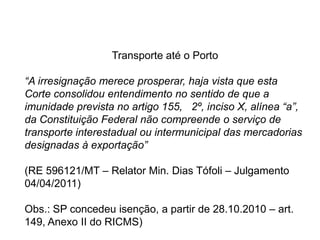Transporte até o Porto
“A irresignação merece prosperar, haja vista que esta
Corte consolidou entendimento no sentido de que a
imunidade prevista no artigo 155, 2º, inciso X, alínea “a”,
da Constituição Federal não compreende o serviço de
transporte interestadual ou intermunicipal das mercadorias
designadas à exportação”
(RE 596121/MT – Relator Min. Dias Tófoli – Julgamento
04/04/2011)
Obs.: SP concedeu isenção, a partir de 28.10.2010 – art.
149, Anexo II do RICMS)
 