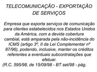 Empresa que exporta serviços de comunicação
para clientes estabelecidos nos Estados Unidos
da América, com a devida cobertura
cambial, está amparada pela não-incidência do
ICMS (artigo 3º, II da Lei Complementar nº
87/96), podendo, inclusive, manter os créditos
referentes a eventuais subcontratações que
efetuar.
(R.C. 595/98, de 15/09/98 - BT set/98 - pág. 596)
TELECOMUNICAÇÃO - EXPORTAÇÃO
DE SERVIÇOS
 