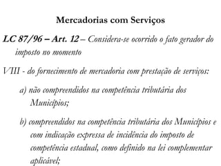 Mercadorias com Serviços
LC 87/96 – Art. 12 – Considera-se ocorrido o fato gerador do
imposto no momento
VIII - do fornecimento de mercadoria com prestação de serviços:
a) não compreendidos na competência tributária dos
Municípios;
b) compreendidos na competência tributária dos Municípios e
com indicação expressa de incidência do imposto de
competência estadual, como definido na lei complementar
aplicável;
 