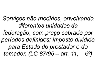 Serviços não medidos, envolvendo
diferentes unidades da
federação, com preço cobrado por
períodos definidos: imposto dividido
para Estado do prestador e do
tomador. (LC 87/96 – art. 11, 6º)
 