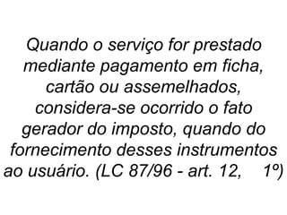 Quando o serviço for prestado
mediante pagamento em ficha,
cartão ou assemelhados,
considera-se ocorrido o fato
gerador do imposto, quando do
fornecimento desses instrumentos
ao usuário. (LC 87/96 - art. 12, 1º)
 