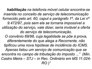 “A habilitação na telefonia móvel celular encontra-se
inserida no conceito de serviço de telecomunicação
fornecido pelo art. 60, caput e parágrafo 1º, da Lei nº
9.472/97, pois sem ela se tornaria impossível a
utilização do serviço, vale dizer, seria inviável a oferta
do serviço de telecomunicação.
O convênio 69/98, cuja legalidade se põe à prova,
diferentemente do que alega a Recorrente, não
tipificou uma nova hipótese de incidência do ICMS.
Apenas listou um serviço de comunicação que se
encontra no campo de tributação do imposto ...” (Min.
Castro Meira – STJ – in Rec. Ordinário em MS 11.024-
RO )”
 