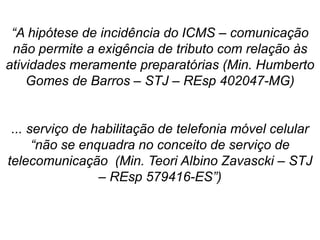 “A hipótese de incidência do ICMS – comunicação
não permite a exigência de tributo com relação às
atividades meramente preparatórias (Min. Humberto
Gomes de Barros – STJ – REsp 402047-MG)
... serviço de habilitação de telefonia móvel celular
“não se enquadra no conceito de serviço de
telecomunicação (Min. Teori Albino Zavascki – STJ
– REsp 579416-ES”)
 