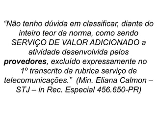 “Não tenho dúvida em classificar, diante do
inteiro teor da norma, como sendo
SERVIÇO DE VALOR ADICIONADO a
atividade desenvolvida pelos
provedores, excluído expressamente no
1º transcrito da rubrica serviço de
telecomunicações.” (Min. Eliana Calmon –
STJ – in Rec. Especial 456.650-PR)
 