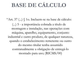 BASE DE CÁLCULO
“Art. 37 (...) § 1o. Incluem-se na base de cálculo:
(...) 5 - a importância cobrada a título de
montagem e instalação, nas operações com
máquina, aparelho, equipamento, conjunto
industrial e outro produto, de qualquer natureza,
quando o estabelecimento remetente ou outro
do mesmo titular tenha assumido
contratualmente a obrigação de entregá-lo
montado para uso; (RICMS/00)
 