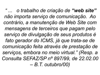 “ ... o trabalho de criação de “web site”
não importa serviço de comunicação. Ao
contrário, a manutenção de Web Site com
mensagens de terceiros que pagam pelo
serviço de divulgação de seus produtos é
fato gerador do ICMS, já que trata-se de
comunicação feita através de prestação de
serviços, embora no meio virtual.” (Resp. a
Consulta SEFAZ/SP nº 897/99, de 22.02.00
– B.T. outubro/00)
 