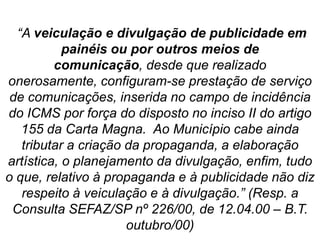 “A veiculação e divulgação de publicidade em
painéis ou por outros meios de
comunicação, desde que realizado
onerosamente, configuram-se prestação de serviço
de comunicações, inserida no campo de incidência
do ICMS por força do disposto no inciso II do artigo
155 da Carta Magna. Ao Município cabe ainda
tributar a criação da propaganda, a elaboração
artística, o planejamento da divulgação, enfim, tudo
o que, relativo à propaganda e à publicidade não diz
respeito à veiculação e à divulgação.” (Resp. a
Consulta SEFAZ/SP nº 226/00, de 12.04.00 – B.T.
outubro/00)
 