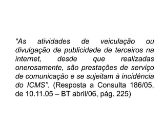 “COMUNICAÇÃO – VEÍCULAÇÃO, pág. 225)
“As atividades de veiculação ou
divulgação de publicidade de terceiros na
internet, desde que realizadas
onerosamente, são prestações de serviço
de comunicação e se sujeitam à incidência
do ICMS”. (Resposta a Consulta 186/05,
de 10.11.05 – BT abril/06, pág. 225)
 