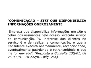 “COMUNICAÇÃO – SITE QUE DISPONIBILIZA
INFORMAÇÕES ONEROSAMENTE
Empresa que disponibiliza informações em site e
cobra dos assinantes pelo acesso, executa serviço
de comunicação. “O interesse dos clientes no
serviço é o de realizar a comunicação, o que a
Consulente executa onerosamente, recepcionando,
eventualmente guardando e retransmitindo o que
lhe for enviado”. (Resposta a Consulta 135/01, de
26.03.01 – BT abr/01, pág. 264)
 