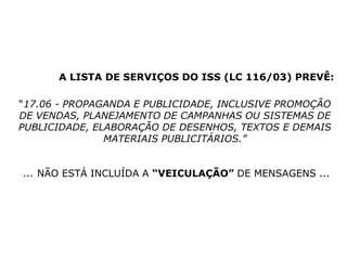 A LISTA DE SERVIÇOS DO ISS (LC 116/03) PREVÊ:
“17.06 - PROPAGANDA E PUBLICIDADE, INCLUSIVE PROMOÇÃO
DE VENDAS, PLANEJAMENTO DE CAMPANHAS OU SISTEMAS DE
PUBLICIDADE, ELABORAÇÃO DE DESENHOS, TEXTOS E DEMAIS
MATERIAIS PUBLICITÁRIOS.”
... NÃO ESTÁ INCLUÍDA A “VEICULAÇÃO” DE MENSAGENS ...
 
